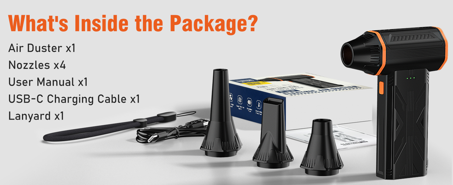 What's Inside the Package? Air Duster *1 Nozzles *4 User Manual *1 USB-C Charging Cable *1 Lanyard*1